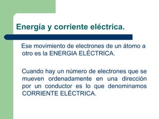 Energía y corriente eléctrica. Ese movimiento de electrones de un átomo a otro es la ENERGIA ELÉCTRICA. Cuando hay un número de electrones que se mueven ordenadamente en una dirección por un conductor es lo que denominamos CORRIENTE ELÉCTRICA. 