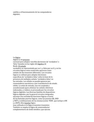 satélite y el funcionamiento de las computadoras
digitales.
La lógica
digital es un proceso
racional para adoptar sencillas decisiones de 'verdadero' o
'falso' basadas en las reglas del álgebra de
Boole. El estado
verdadero se representado por un 1, y falso por un 0, y en los
circuitos lógicos estos numerales aparecen como
señales de dos tensiones diferentes. Los circuitos
lógicos se utilizan para adoptar decisiones
específicas de 'verdadero-falso' sobre la base de la
presencia de múltiples señales 'verdadero-falso' en
las entradas. Las señales se pueden generar por
conmutadores mecánicos o por transductores de estado
sólido. La señal de entrada, una vez aceptada y
acondicionada (para eliminar las señales eléctricas
indeseadas, o ruidos), es procesada por los circuitos
lógicos digitales. Las diversas familias de dispositivos
lógicos digitales, por lo general circuitos integrados,
ejecutan una variedad de funciones lógicas a través
de las llamadas puertas lógicas, como las puertas OR, AND
y NOT y combinaciones de las mismas (como 'NOR', que incluye a OR
y a NOT). Otra familia lógica
muy utilizada es la lógica transistor-transistor.
También se emplea la lógica de semiconductor
complementario de óxido metálico, que ejecuta
 