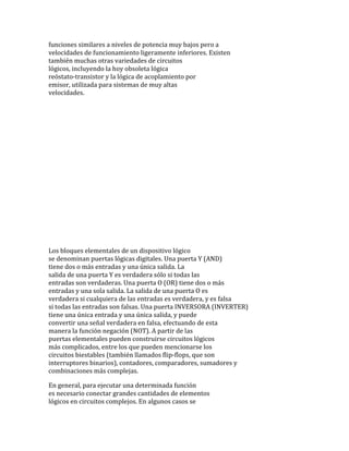 funciones similares a niveles de potencia muy bajos pero a
velocidades de funcionamiento ligeramente inferiores. Existen
también muchas otras variedades de circuitos
lógicos, incluyendo la hoy obsoleta lógica
reóstato-transistor y la lógica de acoplamiento por
emisor, utilizada para sistemas de muy altas
velocidades.
Los bloques elementales de un dispositivo lógico
se denominan puertas lógicas digitales. Una puerta Y (AND)
tiene dos o más entradas y una única salida. La
salida de una puerta Y es verdadera sólo si todas las
entradas son verdaderas. Una puerta O (OR) tiene dos o más
entradas y una sola salida. La salida de una puerta O es
verdadera si cualquiera de las entradas es verdadera, y es falsa
si todas las entradas son falsas. Una puerta INVERSORA (INVERTER)
tiene una única entrada y una única salida, y puede
convertir una señal verdadera en falsa, efectuando de esta
manera la función negación (NOT). A partir de las
puertas elementales pueden construirse circuitos lógicos
más complicados, entre los que pueden mencionarse los
circuitos biestables (también llamados flip-flops, que son
interruptores binarios), contadores, comparadores, sumadores y
combinaciones más complejas.
En general, para ejecutar una determinada función
es necesario conectar grandes cantidades de elementos
lógicos en circuitos complejos. En algunos casos se
 