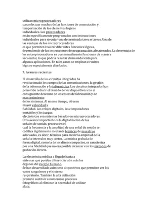 utilizan microprocesadores
para efectuar muchas de las funciones de conmutación y
temporización de los elementos lógicos
individuales. Los procesadores
están específicamente programados con instrucciones
individuales para ejecutar una determinada tarea o tareas. Una de
las ventajas de los microprocesadores
es que permiten realizar diferentes funciones lógicas,
dependiendo de las instrucciones de programación almacenadas. La desventaja de
los microprocesadores es que normalmente funcionan de manera
secuencial, lo que podría resultar demasiado lento para
algunas aplicaciones. En tales casos se emplean circuitos
lógicos especialmente diseñados.
7. Avances recientes
El desarrollo de los circuitos integrados ha
revolucionado los campos de las comunicaciones, la gestión
de la información y la informática. Los circuitos integrados han
permitido reducir el tamaño de los dispositivos con el
consiguiente descenso de los costes de fabricación y de
mantenimiento
de los sistemas. Al mismo tiempo, ofrecen
mayor velocidad y
fiabilidad. Los relojes digitales, las computadoras
portátiles y los juegos
electrónicos son sistemas basados en microprocesadores.
Otro avance importante es la digitalización de las
señales de sonido, proceso en el
cual la frecuencia y la amplitud de una señal de sonido se
codifica digitalmente mediante técnicas de muestreo
adecuadas, es decir, técnicas para medir la amplitud de la
señal a intervalos muy cortos. La música grabada de
forma digital, como la de los discos compactos, se caracteriza
por una fidelidad que no era posible alcanzar con los métodos de
grabación directa.
La electrónica médica a llegado hasta a
sistemas que pueden diferenciar aún más los
órganos del cuerpo humano.
Se han desarrollado asimismo dispositivos que permiten ver los
vasos sanguíneos y el sistema
respiratorio. También la alta definición
promete sustituir a numerosos procesos
fotográficos al eliminar la necesidad de utilizar
plata.
 