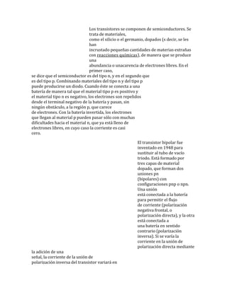 Los transistores se componen de semiconductores. Se
trata de materiales,
como el silicio o el germanio, dopados (s decir, se les
han
incrustado pequeñas cantidades de materias extrañas
con reacciones químicas), de manera que se produce
una
abundancia o unacarencia de electrones libres. En el
primer caso,
se dice que el semiconductor es del tipo n, y en el segundo que
es del tipo p. Combinando materiales del tipo n y del tipo p
puede producirse un diodo. Cuando éste se conecta a una
batería de manera tal que el material tipo p es positivo y
el material tipo n es negativo, los electrones son repelidos
desde el terminal negativo de la batería y pasan, sin
ningún obstáculo, a la región p, que carece
de electrones. Con la batería invertida, los electrones
que llegan al material p pueden pasar sólo con muchas
dificultades hacia el material n, que ya está lleno de
electrones libres, en cuyo caso la corriente es casi
cero.
El transistor bipolar fue
inventado en 1948 para
sustituir al tubo de vacío
triodo. Está formado por
tres capas de material
dopado, que forman dos
uniones pn
(bipolares) con
configuraciones pnp o npn.
Una unión
está conectada a la batería
para permitir el flujo
de corriente (polarización
negativa frontal, o
polarización directa), y la otra
está conectada a
una batería en sentido
contrario (polarización
inversa). Si se varía la
corriente en la unión de
polarización directa mediante
la adición de una
señal, la corriente de la unión de
polarización inversa del transistor variará en
 