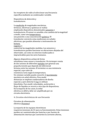 los receptores de radio al seleccionar una frecuencia
específica mediante un condensador variable.
Dispositivos de detección y
transductores
La medición de magnitudes mecánicas,
térmicas, eléctricas y químicas se realiza
empleando dispositivos denominados sensores y
transductores. El sensor es sensible a los cambios de la magnitud
a medir, como una temperatura,
una posición o una concentración química. El
transductor convierte estas mediciones en señales
eléctricas, que pueden alimentar a instrumentos de
lectura,
registro o
control de las magnitudes medidas. Los sensores y
transductores pueden funcionar en ubicaciones alejadas del
observador, así como en entornos inadecuados o
impracticables para los seres humanos.
Algunos dispositivos actúan de forma
simultánea como sensor y transductor. Un termopar consta
de dos uniones de diferentes metales que generan una
pequeña tensión que depende del diferencial
término entre las uniones. El termistor es una resistencia
especial, cuyo valor de
resistencia varía según la temperatura.
Un reóstato variable puede convertir el movimiento
mecánico en señal eléctrica. Para medir
distancias se emplean condensadores de diseño
especial, y para detectar la luz se utilizan
fotocélulas. Para medir velocidades, aceleración o
flujos de líquidos se recurre a otro tipo de dispositivos.
En la mayoría de los casos, la señal
eléctrica es débil y debe ser amplificada por un
circuito electrónico.
4. Circuitos electrónicos de uso frecuente
Circuitos de alimentación
eléctrica (Fuentes)
La mayoría de los equipos electrónicos
requieren tensiones de CC para su funcionamiento. Estas tensiones
pueden ser suministradas por baterías o por fuentes de
alimentación internas que convierten la corriente alterna,
 
