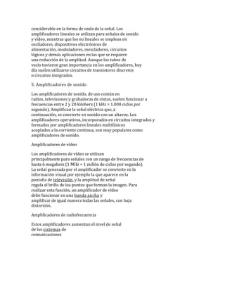 considerable en la forma de onda de la señal. Los
amplificadores lineales se utilizan para señales de sonido
y vídeo, mientras que los no lineales se emplean en
osciladores, dispositivos electrónicos de
alimentación, moduladores, mezcladores, circuitos
lógicos y demás aplicaciones en las que se requiere
una reducción de la amplitud. Aunque los tubos de
vacío tuvieron gran importancia en los amplificadores, hoy
día suelen utilizarse circuitos de transistores discretos
o circuitos integrados.
5. Amplificadores de sonido
Los amplificadores de sonido, de uso común en
radios, televisiones y grabadoras de cintas, suelen funcionar a
frecuencias entre 2 y 20 kiloherz (1 kHz = 1.000 ciclos por
segundo). Amplifican la señal eléctrica que, a
continuación, se convierte en sonido con un altavoz. Los
amplificadores operativos, incorporados en circuitos integrados y
formados por amplificadores lineales multifásicos
acoplados a la corriente continua, son muy populares como
amplificadores de sonido.
Amplificadores de vídeo
Los amplificadores de vídeo se utilizan
principalmente para señales con un rango de frecuencias de
hasta 6 megaherz (1 MHz = 1 millón de ciclos por segundo).
La señal generada por el amplificador se convierte en la
información visual por ejemplo la que aparece en la
pantalla de televisión, y la amplitud de señal
regula el brillo de los puntos que forman la imagen. Para
realizar esta función, un amplificador de vídeo
debe funcionar en una banda ancha y
amplificar de igual manera todas las señales, con baja
distorsión.
Amplificadores de radiofrecuencia
Estos amplificadores aumentan el nivel de señal
de los sistemas de
comunicaciones
 