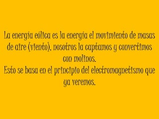 La energía eólica es la energía el movimiento de masas de aire (viento), nosotros la captamos y convertimos con molinos.Esto se basa en el principio del electromagnetismo que ya veremos. 