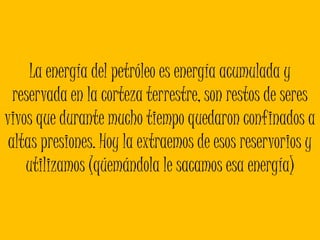 La energía del petróleo es energía acumulada y reservada en la corteza terrestre, son restos de seres vivos que durante mucho tiempo quedaron confinados a altas presiones. Hoy la extraemos de esos reservorios y utilizamos (qúemándola le sacamos esa energía)
