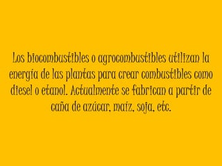 Los biocombustibles o agrocombustiblesutilizan la energía de las plantas para crear combustibles como diesel o etanol. Actualmente se fabrican a partir de caña de azúcar, maíz, soja, etc. 