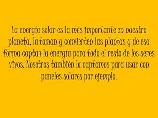 La energía solar es la más importante en nuestro planeta, la toman y convierten las plantas y de esa forma captan la energía para todo el resto de los seres vivos. Nosotros también la captamos para usar con paneles solares por ejemplo. 
