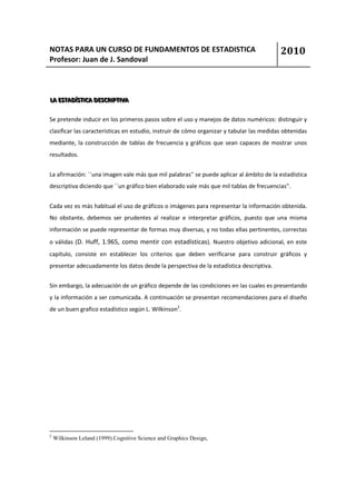 NOTAS PARA UN CURSO DE FUNDAMENTOS DE ESTADISTICA                                         2010
Profesor: Juan de J. Sandoval



LA ESTADÍÍSTIICA DESCRIIPTIIVA
LA ESTAD ST CA DESCR PT VA

Se pretende inducir en los primeros pasos sobre el uso y manejos de datos numéricos: distinguir y
clasificar las características en estudio, instruir de cómo organizar y tabular las medidas obtenidas
mediante, la construcción de tablas de frecuencia y gráficos que sean capaces de mostrar unos
resultados.


La afirmación: ``una imagen vale más que mil palabras'' se puede aplicar al ámbito de la estadística
descriptiva diciendo que ``un gráfico bien elaborado vale más que mil tablas de frecuencias''.


Cada vez es más habitual el uso de gráficos o imágenes para representar la información obtenida.
No obstante, debemos ser prudentes al realizar e interpretar gráficos, puesto que una misma
información se puede representar de formas muy diversas, y no todas ellas pertinentes, correctas
o válidas (D. Huff, 1.965, como mentir con estadísticas). Nuestro objetivo adicional, en este
capítulo, consiste en establecer los criterios que deben verificarse para construir gráficos y
presentar adecuadamente los datos desde la perspectiva de la estadística descriptiva.


Sin embargo, la adecuación de un gráfico depende de las condiciones en las cuales es presentando
y la información a ser comunicada. A continuación se presentan recomendaciones para el diseño
de un buen grafico estadístico según L. Wilkinson2.




2
    Wilkinson Leland (1999).Cognitive Science and Graphics Design,
 