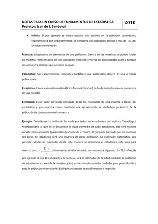 NOTAS PARA UN CURSO DE FUNDAMENTOS DE ESTADISTICA                                                 2010
Profesor: Juan de J. Sandoval

    •   Infinita, Si por ejemplo se desea estudiar una opinión en la población colombiana,
        representativa por departamentos. Se considera una población grande a más de 30.000
        unidades elementales.


Muestra: subconjunto de elementos de una población. Dentro de las muestras, se puede hablar
de muestra representativa de una población mediante criterios de aleatoriedad (azar) o tamaño
de la muestra, criterios que se verán después.


Parámetro: Son características relevantes (notables) que sobresalen dentro de una o varias
poblaciones


Estadístico: Es una expresión matemática o formula (función) definida sobre los valores numéricos
de una muestra.


Estimador: Es un valor particular calculado desde los resultados de una muestra a través del
estadístico y que muestra como resultado una aproximación al verdadero parámetro de la
población de donde proviene la muestra.


Ejemplo. Considérese la población formada por todos los estudiantes del Instituto Tecnológico
Metropolitano, al que se le desconoce la edad promedio de cada estudiante, esta será nuestra
característica relevante (parámetro desconocido µ “miú”). El conjunto formado por los alumnos
del curso de Estadística será una muestra de dicha población. La expresión matemática que
permite calcular un promedio desde esta muestra se denomina el estadístico, esta será para
                       n


nuestro caso: X
                      ∑      X   i
                                     ; finalmente, el valor obtenido de la muestra digamos, x =22,3 años, de
                  =   i =1

                             n

por ejemplo de los 40 estudiantes de la clase, será el estimador de la edad media de la población
de estudiantes a través de la muestra. ¿Será este estimador un valor confiable para generalizarlo a
toda la población universitaria? Explique las razones de su afirmación o negación.
 