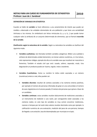 NOTAS PARA UN CURSO DE FUNDAMENTOS DE ESTADISTICA                                         2010
Profesor: Juan de J. Sandoval

DEFINICIÓN DE VARIABLES EN ESTADÍSTICA


Cuando se hable de variable se hará referencia a una característica de interés que puede ser
medida u observada a las unidades elementales de una población y que tiene una variabilidad
intrínseca a los mismos. Se simbolizará con letras minúsculas (x, y, a, b,...) que puede tomar
cualquier valor (o atributo) de un conjunto determinado de elementos, que se llamará recorrido
de la variable.


Clasificación según la naturaleza de la variable. Según su naturaleza las variables se clasifican del
siguiente modo:


    •   Variables cualitativas. Son llamadas también variables categóricas. Miden una cualidad o
        atributo de determinada unidad elemental y no toman valores numéricos, o si los toman,
        solo representan códigos; ejemplo de ello es la variable sexo que resultará ser masculino o
        femenino; También el estado civil que será: casado, soltero, separado, viudo. Una
        degustación un producto puede ser: bueno, regular, malo o excelente.


    •   Variables Cuantitativas. Como su nombre lo indica están asociadas a un número
        (numéricas) entero o real, ellas pueden ser:


        •   Variables discretas: resultan de conteos asociados a los números enteros positivos,
            por ejemplo el número de personas infectadas de gripe en una comunidad, el número
            de aves migratorias en el verano pasado; El número de personas que opinan a favor de
            un candidato.
        •   Variables continuas: estas variables resultan básicamente de mediciones asociadas a
            un instrumento de medición o una razón, por consiguiente están asociadas a los
            números reales; en este tipo de variables es muy común encontrar mediciones,
            razones o tiempos por tal razón tales valores resultan decimales como por ejemplo: la
            calificación numérica de una evaluación, medición del peso de una persona; tiempos
            de llegada a una estación, tasa de desempleados por municipio en el país.
 