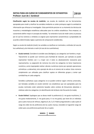 NOTAS PARA UN CURSO DE FUNDAMENTOS DE ESTADISTICA                                          2010
Profesor: Juan de J. Sandoval

Clasificación según las escalas de medición. Las escalas de medición son las herramientas
apropiadas para medir y clasificar las variables mediante un orden jerárquico según la cantidad de
información que ofrezcan al investigador. Estas permitirán precisar en su momento las técnicas de
muestreo y metodologías estadísticas adecuadas para los análisis estadísticos. Para empezar, es
conveniente definir mejor el concepto de medida, “se entiende el acto de medir como un proceso
por el cual los números o símbolos se asignan para representar características o propiedades de
acuerdo a determinadas reglas o patrones de comparación establecidos.


Según su escala de medición (nivel), las variables se clasifican en nominales u ordinales (el caso de
las cualitativas) y de intervalo o razón (el caso de las cuantitativas).


    •   Escala nominal. Considere la variable sexo (biológico), sus categorías son hombre y mujer.
        Típicamente se puede usar números para facilidad de notación, por ejemplo se puede
        representar hombre con 1 y mujer con 2 (esto es absolutamente necesario) para
        representarlos. La asignación de números los entre las categorías no tiene importancia
        numérica y sería inapropiado realizar cálculos numéricos (como por ejemplo operaciones
        aritméticas u ordenarlos), otro ejemplo de ello es el número de la cedula. Estos números
        simplemente son utilizados para clasificar sujetos en diferentes grupos y contar qué
        cantidad hay en cada categoría.


        Variables cualitativas cuyas categorías no se pueden ordenar según criterios universales,
        son llamadas variables en escala nominal. Los estadísticos que son apropiados para las
        escalas nominales están solamente basados sobre conteos de frecuencias absolutas o
        relativas sobre las categorías o la identificación del atributo más frecuente (la moda).


    •   Escala Ordinal. Supóngase que se desea medir la preferencia (1: me gusta muchísimo, 2:
        me gusta medianamente, 3: me gusta poco, 4: no me gusta), que tiene de un individuo
        para cuatro marcas de refresco, digamos A, B, C y D. Podría preguntársele a cada sujeto el
        rango de orden de de preferencia de las cuatro marcas, Considere el siguiente rango de
        orden para una preferencia particular de un sujeto:


                                          MARCA         RANGO
 