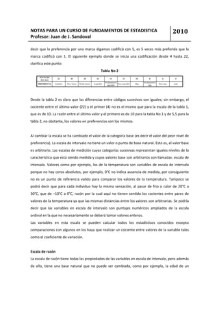 NOTAS PARA UN CURSO DE FUNDAMENTOS DE ESTADISTICA                                                                                       2010
Profesor: Juan de J. Sandoval

decir que la preferencia por una marca digamos codificó con 5, es 5 veces más preferida que la
marca codificó con 1. El siguiente ejemplo donde se inicia una codificación desde 4 hasta 22,
clarifica este punto:
                                                                  Tabla No 2
      PUNTO DE
                     22          20            18            16            14             12         10          8             6         4
       ES CALA
                                                                      M edianamente                         M edianamente
    PREFERENCIA   Excelente   M uy bueno   M edio bueno   Aceptable                 Poco aceptable   Bajo                   M uy bajo   malo
                                                                        aceptable                                bajo




Desde la tabla 2 es claro que las diferencias entre códigos sucesivos son iguales; sin embargo, el
cociente entre el último valor (22) y el primer (4) no es el mismo que para la escala de la tabla 1,
que es de 10. La razón entre el último valor y el primero es de 10 para la tabla No 1 y de 5,5 para la
tabla 2, no obstante, los valores en preferencias son los mismos.


Al cambiar la escala se ha cambiado el valor de la categoría base (es decir el valor del peor nivel de
preferencia). La escala de intervalo no tiene un valor o punto de base natural. Esto es, el valor base
es arbitrario. Las escalas de medición cuyas categorías sucesivas representan iguales niveles de la
característica que está siendo medida y cuyos valores base son arbitrarios son llamadas: escala de
intervalo. Valores como por ejemplo, los de la temperatura son variables de escala de intervalo
porque no hay ceros absolutos, por ejemplo, 0°C no indica ausencia de medida, por consiguiente
no es un punto de referencia valido para comparar los valores de la temperatura. Tampoco se
podrá decir que para cada individuo hay la misma sensación, al pasar de frio o calor de 20°C a
30°C, que de –10°C a 0°C, razón por la cual aquí no tienen sentido los cocientes entre pares de
valores de la temperatura ya que las mismas distancias entre los valores son arbitrarias. Se podría
decir que las variables en escala de intervalo son puntajes numéricos ampliados de la escala
ordinal en la que no necesariamente se deberá tomar valores enteros.
Las variables en esta escala se pueden calcular todos los estadísticos conocidos excepto
comparaciones con algunos en los haya que realizar un cociente entre valores de la variable tales
como el coeficiente de variación.


Escala de razón
La escala de razón tiene todas las propiedades de las variables en escala de intervalo, pero además
de ello, tiene una base natural que no puede ser cambiada, como por ejemplo, la edad de un
 