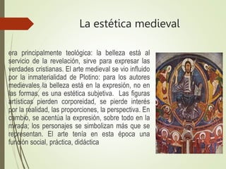 La estética medieval
era principalmente teológica: la belleza está al
servicio de la revelación, sirve para expresar las
verdades cristianas. El arte medieval se vio influido
por la inmaterialidad de Plotino: para los autores
medievales la belleza está en la expresión, no en
las formas, es una estética subjetiva. Las figuras
artísticas pierden corporeidad, se pierde interés
por la realidad, las proporciones, la perspectiva. En
cambio, se acentúa la expresión, sobre todo en la
mirada; los personajes se simbolizan más que se
representan. El arte tenía en esta época una
función social, práctica, didáctica
 