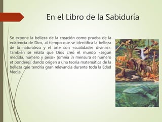 En el Libro de la Sabiduría
Se expone la belleza de la creación como prueba de la
existencia de Dios, al tiempo que se identifica la belleza
de la naturaleza y el arte con «cualidades divinas».
También se relata que Dios creó el mundo «según
medida, número y peso» (omnia in mensura et numero
et pondere), dando origen a una teoría matemática de la
belleza que tendría gran relevancia durante toda la Edad
Media.
 