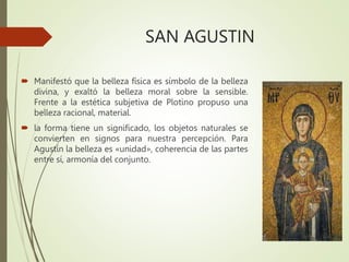 SAN AGUSTIN
 Manifestó que la belleza física es símbolo de la belleza
divina, y exaltó la belleza moral sobre la sensible.
Frente a la estética subjetiva de Plotino propuso una
belleza racional, material.
 la forma tiene un significado, los objetos naturales se
convierten en signos para nuestra percepción. Para
Agustín la belleza es «unidad», coherencia de las partes
entre sí, armonía del conjunto.
 