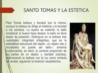SANTO TOMAS Y LA ESTETICA
Para Tomás belleza y bondad son lo mismo,
aunque la belleza se dirige al intelecto y la bondad
a los sentidos. Lo bueno es material, lo bello
inmaterial; lo bueno hace desear, lo bello no tiene
deseo de posesión. Distinguía en la belleza tres
cualidades: integridad (integritas), que es la
estabilidad estructural del objeto –un objeto roto o
incompleto no puede ser bello–; armonía
(consonantia), es decir, la correcta proporción de
las partes de un objeto; y claridad (claritas),
relacionando la belleza con la luz como símbolo
de verdad, siguiendo la tradición neoplatónica.
 