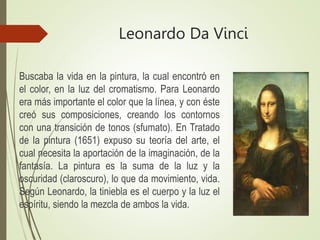 Leonardo Da Vinci
Buscaba la vida en la pintura, la cual encontró en
el color, en la luz del cromatismo. Para Leonardo
era más importante el color que la línea, y con éste
creó sus composiciones, creando los contornos
con una transición de tonos (sfumato). En Tratado
de la pintura (1651) expuso su teoría del arte, el
cual necesita la aportación de la imaginación, de la
fantasía. La pintura es la suma de la luz y la
oscuridad (claroscuro), lo que da movimiento, vida.
Según Leonardo, la tiniebla es el cuerpo y la luz el
espíritu, siendo la mezcla de ambos la vida.
 