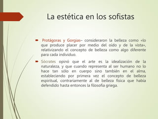 La estética en los sofistas
 Protágoras y Gorgias– consideraron la belleza como «lo
que produce placer por medio del oído y de la vista»,
relativizando el concepto de belleza como algo diferente
para cada individuo.
 Sócrates opinó que el arte es la idealización de la
naturaleza, y que cuando representa al ser humano no lo
hace tan sólo en cuerpo sino también en el alma,
estableciendo por primera vez el concepto de belleza
espiritual, contrariamente al de belleza física que había
defendido hasta entonces la filosofía griega.
 