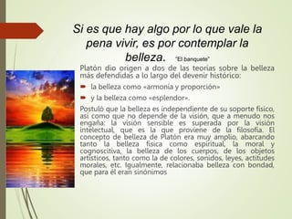 Si es que hay algo por lo que vale la
pena vivir, es por contemplar la
belleza. ”El banquete”
Platón dio origen a dos de las teorías sobre la belleza
más defendidas a lo largo del devenir histórico:
 la belleza como «armonía y proporción»
 y la belleza como «esplendor».
Postuló que la belleza es independiente de su soporte físico,
así como que no depende de la visión, que a menudo nos
engaña: la visión sensible es superada por la visión
intelectual, que es la que proviene de la filosofía. El
concepto de belleza de Platón era muy amplio, abarcando
tanto la belleza física como espiritual, la moral y
cognoscitiva, la belleza de los cuerpos, de los objetos
artísticos, tanto como la de colores, sonidos, leyes, actitudes
morales, etc. Igualmente, relacionaba belleza con bondad,
que para él eran sinónimos
 
