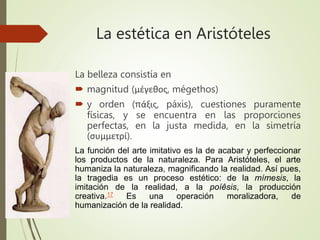 La estética en Aristóteles
La belleza consistía en
 magnitud (μέγεθος, mégethos)
 y orden (πάξις, páxis), cuestiones puramente
físicas, y se encuentra en las proporciones
perfectas, en la justa medida, en la simetría
(συμμετρί).
La función del arte imitativo es la de acabar y perfeccionar
los productos de la naturaleza. Para Aristóteles, el arte
humaniza la naturaleza, magnificando la realidad. Así pues,
la tragedia es un proceso estético: de la mímesis, la
imitación de la realidad, a la poíêsis, la producción
creativa.17 Es una operación moralizadora, de
humanización de la realidad.
 
