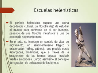 Escuelas helenísticas
 El período helenístico supuso una cierta
decadencia cultural. La filosofía dejó de estudiar
el mundo para centrarse en el ser humano,
pasando de una filosofía metafísica a una de
contenido netamente moral
 En el arte, se introdujo un sentido de vida, de
movimiento, un sentimentalismo trágico y
exacerbado (πάθος, páthos); que produjo obras
recargadas, dinámicas, que a través de la
exageración de las formas dejaban traslucir
fuertes emociones. Surgió asimismo el concepto
de «gracia», de delicadeza de las formas.
 
