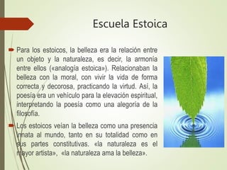 Escuela Estoica
 Para los estoicos, la belleza era la relación entre
un objeto y la naturaleza, es decir, la armonía
entre ellos («analogía estoica»). Relacionaban la
belleza con la moral, con vivir la vida de forma
correcta y decorosa, practicando la virtud. Así, la
poesía era un vehículo para la elevación espiritual,
interpretando la poesía como una alegoría de la
filosofía.
 Los estoicos veían la belleza como una presencia
innata al mundo, tanto en su totalidad como en
sus partes constitutivas. «la naturaleza es el
mayor artista», «la naturaleza ama la belleza».
 