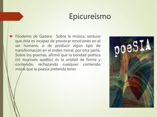 Epicureísmo
 Filodemo de Gadara: Sobre la música, sostuvo
que ésta es incapaz de provocar emociones en el
ser humano, o de producir algún tipo de
transformación en el orden moral; por otra parte,
Sobre los poemas, afirmó que la bondad poética
(τò ποιετικόν αγαθόν) es la unidad de forma y
contenido, rechazando cualquier contenido
moral que la poesía pretenda tener.
 
