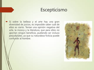 Escepticismo
 Si sobre la belleza y el arte hay una gran
diversidad de juicios, es imposible saber cuál de
ellos es cierto. Tenían una opinión negativa del
arte, la música y la literatura, que para ellos no
aportan ningún beneficio, pudiendo ser incluso
perjudiciales, ya que su naturaleza ficticia puede
confundir al hombre.
 