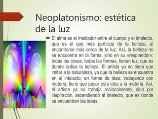 Neoplatonismo: estética
de la luz
 El alma es el mediador entre el cuerpo y el intelecto,
que es el que más participa de la belleza, al
encontrarse más cerca de la luz. Así, la belleza no
se encuentra en la forma, sino en su «resplandor»:
todas las cosas, todas las formas, tienen luz, que es
donde radica la belleza. El artista ya no tiene que
imitar a la naturaleza, ya que la belleza se encuentra
en el intelecto, en forma de idea; trabajando con
materia, tiene que pasar esta idea a la materia. Así,
el artista ya no trabaja racionalmente, sino por
inspiración, ascendiendo al intelecto, que es donde
se encuentran las ideas
 