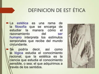 DEFINICION DE EST ÉTICA
 La estética es una rama de
la filosofía que se encarga de
estudiar la manera cómo el
razonamiento del ser
humano interpreta los estímulos
sensoriales que recibe del mundo
circundante.
 Se podría decir, así como
la lógica estudia el conocimiento
racional, que la estética es la
ciencia que estudia el conocimiento
sensible, o sea; el que adquirimos a
través de los sentidos.
 