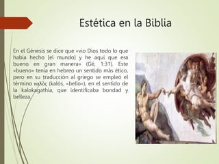 Estética en la Biblia
En el Génesis se dice que «vio Dios todo lo que
había hecho [el mundo] y he aquí que era
bueno en gran manera» (Gé, 1:31). Este
«bueno» tenía en hebreo un sentido más ético,
pero en su traducción al griego se empleó el
término καλός (kalós, «bello»), en el sentido de
la kalokagathía, que identificaba bondad y
belleza.
 