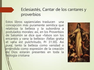 Eclesiastés, Cantar de los cantares y
proverbios
Estos libros sapienciales traslucen una
concepción más puramente semítica que
relativiza la belleza y la subordina a
postulados morales; así, en los Proverbios
de Salomón se dice que «falsos son los
encantos y vana la belleza» (fallax gratia
et vana est pulchritudo, Pr 31:30). Así
pues, tanto la belleza como vanidad o
entendida como expresión de la creación
de Dios estarán presentes en toda la
teología cristiana
 