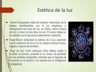 Estética de la luz
 Robert Grosseteste habló del carácter matemático de la
belleza, identificándola con la luz metafísica, y
distinguiendo tres tipos de luz: lux (Dios), radium (rayos
de luz) y lumen (el aire lleno de luz). El lumen refleja en
los objetos, por lo que éstos resplandecen (splendor).
 Roger Bacon racionalizó la estética de la luz, opinando
que la incidencia de la luz en los objetos produce líneas,
ángulos y figuras elementales.
 Hugo de San Víctor distinguió entre belleza visible e
invisible: la primera, presente en la forma, es percibida
por los sentidos (imaginatio), mientras que la segunda se
encuentra en la esencia y es captada por la inteligencia
(intelligentia)
 