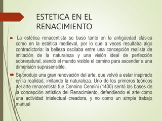 ESTETICA EN EL
RENACIMIENTO
 La estética renacentista se basó tanto en la antigüedad clásica
como en la estética medieval, por lo que a veces resultaba algo
contradictoria: la belleza oscilaba entre una concepción realista de
imitación de la naturaleza y una visión ideal de perfección
sobrenatural, siendo el mundo visible el camino para ascender a una
dimensión suprasensible.
 Se produjo una gran renovación del arte, que volvió a estar inspirado
en la realidad, imitando la naturaleza. Uno de los primeros teóricos
del arte renacentista fue Cennino Cennini (1400) sentó las bases de
la concepción artística del Renacimiento, defendiendo el arte como
una actividad intelectual creadora, y no como un simple trabajo
manual
 