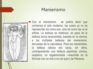 Manierismo
 Con el manierismo se podría decir que
comienza el arte moderno: las cosas ya no se
representan tal como son, sino tal como las ve el
artista. La belleza se relativiza, se pasa de la
belleza única renacentista, basada en la ciencia,
a las múltiples bellezas del manierismo,
derivadas de la naturaleza. Para los manieristas,
la belleza clásica era vacía, sin alma,
contraponiendo una belleza espiritual, onírica,
subjetiva, no reglamentada –resumida en la
fórmula non so ché («no sé qué») de Petrarca.
 