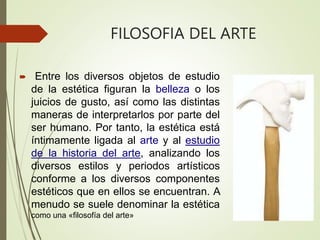 FILOSOFIA DEL ARTE
 Entre los diversos objetos de estudio
de la estética figuran la belleza o los
juicios de gusto, así como las distintas
maneras de interpretarlos por parte del
ser humano. Por tanto, la estética está
íntimamente ligada al arte y al estudio
de la historia del arte, analizando los
diversos estilos y periodos artísticos
conforme a los diversos componentes
estéticos que en ellos se encuentran. A
menudo se suele denominar la estética
como una «filosofía del arte»
 