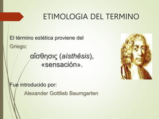 ETIMOLOGIA DEL TERMINO
El término estética proviene del
Griego:
αἴσθησις (aísthêsis),
«sensación».
Fue introducido por:
Alexander Gottlieb Baumgarten
 