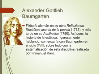 Alexander Gottlieb
Baumgarten
 Filósofo alemán en su obra Reflexiones
filosóficas acerca de la poesía (1735), y más
tarde en su Aesthetica (1750). Así pues, la
historia de la estética, rigurosamente
hablando, comenzaría con Baumgarten en
el siglo XVIII, sobre todo con la
sistematización de esta disciplina realizada
por Immanuel Kant.
 