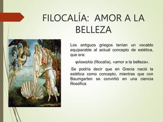 FILOCALÍA: AMOR A LA
BELLEZA
Los antiguos griegos tenían un vocablo
equiparable al actual concepto de estética,
que era:
φιλοκαλία (filocalía), «amor a la belleza».
Se podría decir que en Grecia nació la
estética como concepto, mientras que con
Baumgarten se convirtió en una ciencia
filosófica
 