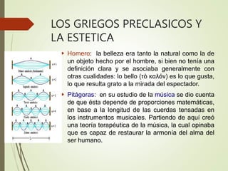 LOS GRIEGOS PRECLASICOS Y
LA ESTETICA
 Homero: la belleza era tanto la natural como la de
un objeto hecho por el hombre, si bien no tenía una
definición clara y se asociaba generalmente con
otras cualidades: lo bello (τò καλόν) es lo que gusta,
lo que resulta grato a la mirada del espectador.
 Pitágoras: en su estudio de la música se dio cuenta
de que ésta depende de proporciones matemáticas,
en base a la longitud de las cuerdas tensadas en
los instrumentos musicales. Partiendo de aquí creó
una teoría terapéutica de la música, la cual opinaba
que es capaz de restaurar la armonía del alma del
ser humano.
 