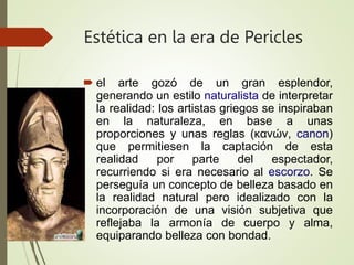 Estética en la era de Pericles
 el arte gozó de un gran esplendor,
generando un estilo naturalista de interpretar
la realidad: los artistas griegos se inspiraban
en la naturaleza, en base a unas
proporciones y unas reglas (κανών, canon)
que permitiesen la captación de esta
realidad por parte del espectador,
recurriendo si era necesario al escorzo. Se
perseguía un concepto de belleza basado en
la realidad natural pero idealizado con la
incorporación de una visión subjetiva que
reflejaba la armonía de cuerpo y alma,
equiparando belleza con bondad.
 