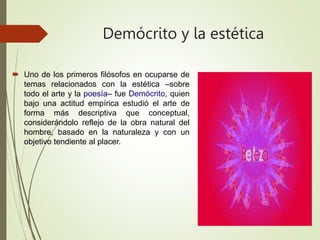 Demócrito y la estética
 Uno de los primeros filósofos en ocuparse de
temas relacionados con la estética –sobre
todo el arte y la poesía– fue Demócrito, quien
bajo una actitud empírica estudió el arte de
forma más descriptiva que conceptual,
considerándolo reflejo de la obra natural del
hombre, basado en la naturaleza y con un
objetivo tendiente al placer.
 