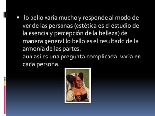  lo bello varia mucho y responde al modo de
ver de las personas (estética es el estudio de
la esencia y percepción de la belleza) de
manera general lo bello es el resultado de la
armonía de las partes.
aun asi es una pregunta complicada. varia en
cada persona.
 