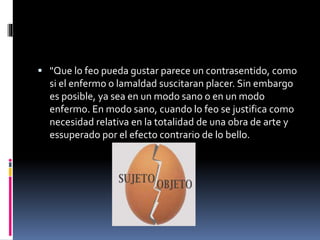 "Que lo feo pueda gustar parece un contrasentido, como
si el enfermo o lamaldad suscitaran placer. Sin embargo
es posible, ya sea en un modo sano o en un modo
enfermo. En modo sano, cuando lo feo se justifica como
necesidad relativa en la totalidad de una obra de arte y
essuperado por el efecto contrario de lo bello.
 