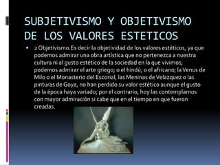 SUBJETIVISMO Y OBJETIVISMO
DE LOS VALORES ESTETICOS
 2 Objetivismo.Es decir la objetividad de los valores estéticos, ya que
podemos admirar una obra artística que no pertenezca a nuestra
cultura ni al gusto estético de la sociedad en la que vivimos;
podemos admirar el arte griego; o el hindú; o el africano; laVenus de
Milo o el Monasterio del Escorial, las Meninas deVelazquez o las
pinturas de Goya, no han perdido su valor estético aunque el gusto
de la época haya variado; por el contrario, hoy las contemplamos
con mayor admiración si cabe que en el tiempo en que fueron
creadas.
 