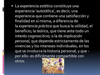 La experiencia estética constituye una
experiencia ‘autotélica’, es decir, una
experiencia que contiene una satisfacción y
finalidad en sí misma, a diferencia de
la experiencia práctica que busca la utilidad, el
beneficio; la teórica, que tiene ante todo un
interés cognoscitivo; o la de implicación
personal, que depende estrictamente de las
vivencias y los intereses individuales, en los
que se involucra la historia personal, y que -
por ello- es difícilmente compartible con
otros.
 
