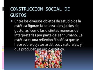 CONSTRUCCION SOCIAL DE
GUSTOS
 Entre los diversos objetos de estudio de la
estética figuran la belleza a los juicios de
gusto, así como las distintas maneras de
interpretarlas por parte del ser humano. La
estética es una reflexión filosófica que se
hace sobre objetos artísticos y naturales, y
que producen un juicio estético.
 
