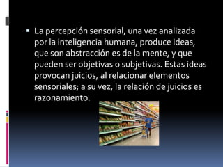  La percepción sensorial, una vez analizada
por la inteligencia humana, produce ideas,
que son abstracción es de la mente, y que
pueden ser objetivas o subjetivas. Estas ideas
provocan juicios, al relacionar elementos
sensoriales; a su vez, la relación de juicios es
razonamiento.
 