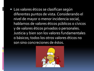 Los valores éticos se clasifican según
diferentes puntos de vista. Considerando el
nivel de mayor o menor incidencia social,
hablamos de valores éticos públicos o cívicos
y de valores éticos privados o personales.
Justicia y bien son los valores fundamentales
o básicos; todos los otros valores éticos no
son sino concreciones de éstos.
 