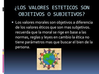 ¿LOS VALORES ESTETICOS SON
OBJETIVOS O SUBJETIVOS?
 Los valores morales son objetivos a diferencia
de los valores éticos que son mas subjetivos.
recuerda que la moral se rige en base a las
normas, reglas y leyes en cambio la ética no
tiene parámetros mas que buscar el bien de la
persona.
 